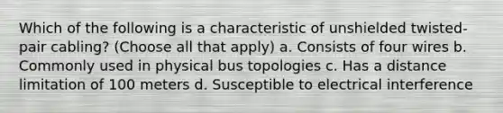 Which of the following is a characteristic of unshielded twisted-pair cabling? (Choose all that apply) a. Consists of four wires b. Commonly used in physical bus topologies c. Has a distance limitation of 100 meters d. Susceptible to electrical interference