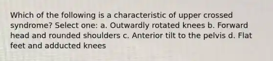 Which of the following is a characteristic of upper crossed syndrome? Select one: a. Outwardly rotated knees b. Forward head and rounded shoulders c. Anterior tilt to the pelvis d. Flat feet and adducted knees