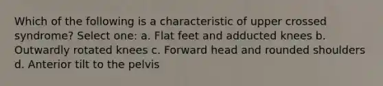 Which of the following is a characteristic of upper crossed syndrome? Select one: a. Flat feet and adducted knees b. Outwardly rotated knees c. Forward head and rounded shoulders d. Anterior tilt to the pelvis