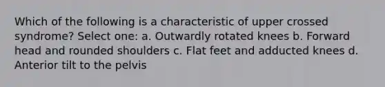 Which of the following is a characteristic of upper crossed syndrome? Select one: a. Outwardly rotated knees b. Forward head and rounded shoulders c. Flat feet and adducted knees d. Anterior tilt to the pelvis