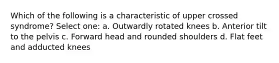 Which of the following is a characteristic of upper crossed syndrome? Select one: a. Outwardly rotated knees b. Anterior tilt to the pelvis c. Forward head and rounded shoulders d. Flat feet and adducted knees