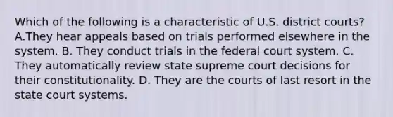 Which of the following is a characteristic of U.S. district courts? A.They hear appeals based on trials performed elsewhere in the system. B. They conduct trials in <a href='https://www.questionai.com/knowledge/kpreRDKlD3-the-federal-court-system' class='anchor-knowledge'>the federal court system</a>. C. They automatically review state supreme court decisions for their constitutionality. D. They are the courts of last resort in <a href='https://www.questionai.com/knowledge/kfigTrMIDq-the-state-court-system' class='anchor-knowledge'>the state court system</a>s.