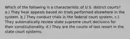 Which of the following is a characteristic of U.S. district courts? a.) They hear appeals based on trials performed elsewhere in the system. b.) They conduct trials in the federal court system. c.) They automatically review state supreme court decisions for their constitutionality. d.) They are the courts of last resort in the state court systems.