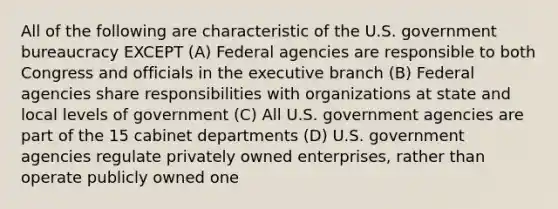 All of the following are characteristic of the U.S. government bureaucracy EXCEPT (A) Federal agencies are responsible to both Congress and officials in the executive branch (B) Federal agencies share responsibilities with organizations at state and local levels of government (C) All U.S. government agencies are part of the 15 cabinet departments (D) U.S. government agencies regulate privately owned enterprises, rather than operate publicly owned one