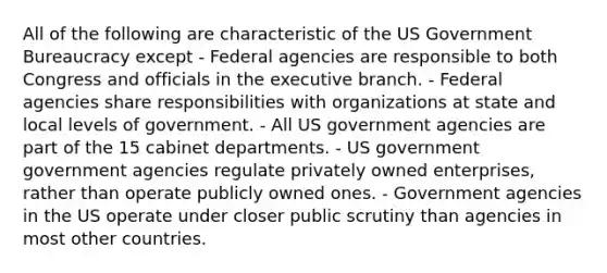 All of the following are characteristic of the US Government Bureaucracy except - Federal agencies are responsible to both Congress and officials in the executive branch. - Federal agencies share responsibilities with organizations at state and local levels of government. - All US government agencies are part of the 15 cabinet departments. - US government government agencies regulate privately owned enterprises, rather than operate publicly owned ones. - Government agencies in the US operate under closer public scrutiny than agencies in most other countries.