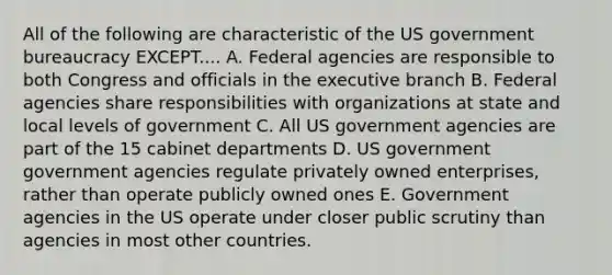 All of the following are characteristic of the US government bureaucracy EXCEPT.... A. Federal agencies are responsible to both Congress and officials in the executive branch B. Federal agencies share responsibilities with organizations at state and local levels of government C. All US government agencies are part of the 15 cabinet departments D. US government government agencies regulate privately owned enterprises, rather than operate publicly owned ones E. Government agencies in the US operate under closer public scrutiny than agencies in most other countries.