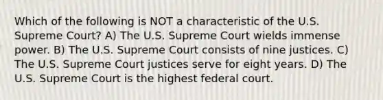 Which of the following is NOT a characteristic of the U.S. Supreme Court? A) The U.S. Supreme Court wields immense power. B) The U.S. Supreme Court consists of nine justices. C) The U.S. Supreme Court justices serve for eight years. D) The U.S. Supreme Court is the highest federal court.