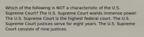 Which of the following is NOT a characteristic of the U.S. Supreme Court? The U.S. Supreme Court wields immense power. The U.S. Supreme Court is the highest federal court. The U.S. Supreme Court justices serve for eight years. The U.S. Supreme Court consists of nine justices.