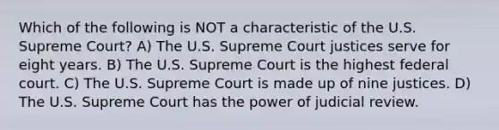 Which of the following is NOT a characteristic of the U.S. Supreme Court? A) The U.S. Supreme Court justices serve for eight years. B) The U.S. Supreme Court is the highest federal court. C) The U.S. Supreme Court is made up of nine justices. D) The U.S. Supreme Court has the power of judicial review.