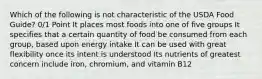 Which of the following is not characteristic of the USDA Food Guide? 0/1 Point It places most foods into one of five groups It specifies that a certain quantity of food be consumed from each group, based upon energy intake It can be used with great flexibility once its intent is understood Its nutrients of greatest concern include iron, chromium, and vitamin B12