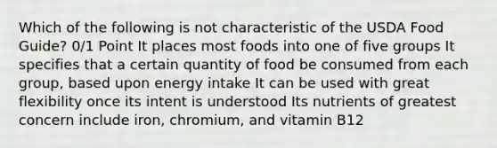 Which of the following is not characteristic of the USDA Food Guide? 0/1 Point It places most foods into one of five groups It specifies that a certain quantity of food be consumed from each group, based upon energy intake It can be used with great flexibility once its intent is understood Its nutrients of greatest concern include iron, chromium, and vitamin B12