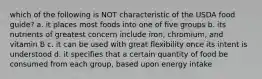 which of the following is NOT characteristic of the USDA food guide? a. it places most foods into one of five groups b. its nutrients of greatest concern include iron, chromium, and vitamin B c. it can be used with great flexibility once its intent is understood d. it specifies that a certain quantity of food be consumed from each group, based upon energy intake