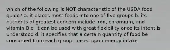 which of the following is NOT characteristic of the USDA food guide? a. it places most foods into one of five groups b. its nutrients of greatest concern include iron, chromium, and vitamin B c. it can be used with great flexibility once its intent is understood d. it specifies that a certain quantity of food be consumed from each group, based upon energy intake