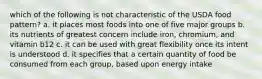 which of the following is not characteristic of the USDA food pattern? a. it places most foods into one of five major groups b. its nutrients of greatest concern include iron, chromium, and vitamin b12 c. it can be used with great flexibility once its intent is understood d. it specifies that a certain quantity of food be consumed from each group, based upon energy intake