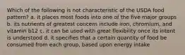 Which of the following is not characteristic of the USDA food pattern? a. it places most foods into one of the five major groups b. its nutrients of greatest concern include iron, chromium, and vitamin b12 c. it can be used with great flexibility once its intent is understood d. it specifies that a certain quantity of food be consumed from each group, based upon energy intake