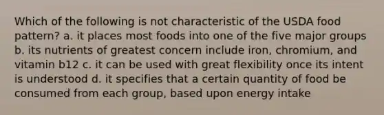 Which of the following is not characteristic of the USDA food pattern? a. it places most foods into one of the five major groups b. its nutrients of greatest concern include iron, chromium, and vitamin b12 c. it can be used with great flexibility once its intent is understood d. it specifies that a certain quantity of food be consumed from each group, based upon energy intake