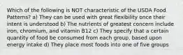 Which of the following is NOT characteristic of the USDA Food Patterns? a) They can be used with great flexibility once their intent is understood b) The nutrients of greatest concern include iron, chromium, and vitamin B12 c) They specify that a certain quantity of food be consumed from each group, based upon energy intake d) They place most foods into one of five groups