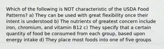 Which of the following is NOT characteristic of the USDA Food Patterns? a) They can be used with great flexibility once their intent is understood b) The nutrients of greatest concern include iron, chromium, and vitamin B12 c) They specify that a certain quantity of food be consumed from each group, based upon energy intake d) They place most foods into one of five groups