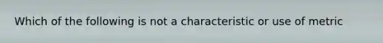 Which of the following is not a characteristic or use of metric