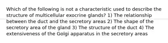 Which of the following is not a characteristic used to describe the structure of multicellular exocrine glands? 1) The relationship between the duct and the secretory areas 2) The shape of the secretory area of the gland 3) The structure of the duct 4) The extensiveness of the Golgi apparatus in the secretory areas