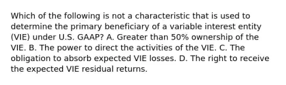 Which of the following is not a characteristic that is used to determine the primary beneficiary of a variable interest entity (VIE) under U.S. GAAP? A. Greater than 50% ownership of the VIE. B. The power to direct the activities of the VIE. C. The obligation to absorb expected VIE losses. D. The right to receive the expected VIE residual returns.