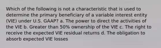 Which of the following is not a characteristic that is used to determine the primary beneficiary of a variable interest entity (VIE) under U.S. GAAP? a. The power to direct the activities of the VIE b. Greater than 50% ownership of the VIE c. The right to receive the expected VIE residual returns d. The obligation to absorb expected VIE losses