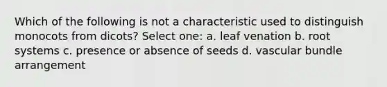 Which of the following is not a characteristic used to distinguish monocots from dicots? Select one: a. leaf venation b. root systems c. presence or absence of seeds d. vascular bundle arrangement