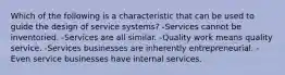 Which of the following is a characteristic that can be used to guide the design of service systems? -Services cannot be inventoried. -Services are all similar. -Quality work means quality service. -Services businesses are inherently entrepreneurial. -Even service businesses have internal services.