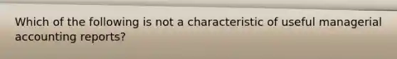 Which of the following is not a characteristic of useful managerial accounting reports?