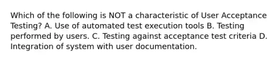 Which of the following is NOT a characteristic of User Acceptance Testing? A. Use of automated test execution tools B. Testing performed by users. C. Testing against acceptance test criteria D. Integration of system with user documentation.