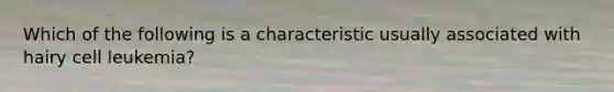Which of the following is a characteristic usually associated with hairy cell leukemia?
