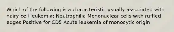 Which of the following is a characteristic usually associated with hairy cell leukemia: Neutrophilia Mononuclear cells with ruffled edges Positive for CD5 Acute leukemia of monocytic origin