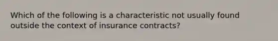 Which of the following is a characteristic not usually found outside the context of insurance contracts?