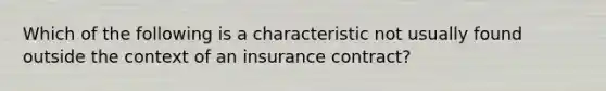 Which of the following is a characteristic not usually found outside the context of an insurance contract?