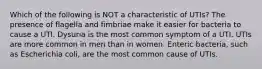 Which of the following is NOT a characteristic of UTIs? The presence of flagella and fimbriae make it easier for bacteria to cause a UTI. Dysuria is the most common symptom of a UTI. UTIs are more common in men than in women. Enteric bacteria, such as Escherichia coli, are the most common cause of UTIs.