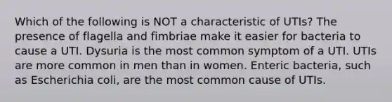 Which of the following is NOT a characteristic of UTIs? The presence of flagella and fimbriae make it easier for bacteria to cause a UTI. Dysuria is the most common symptom of a UTI. UTIs are more common in men than in women. Enteric bacteria, such as Escherichia coli, are the most common cause of UTIs.