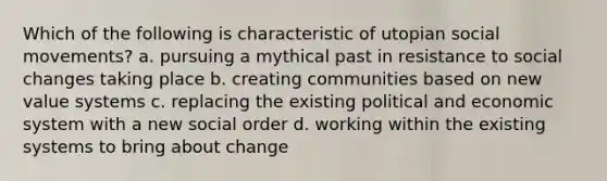 Which of the following is characteristic of utopian social movements? a. pursuing a mythical past in resistance to social changes taking place b. creating communities based on new value systems c. replacing the existing political and economic system with a new social order d. working within the existing systems to bring about change