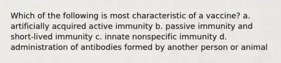 Which of the following is most characteristic of a vaccine? a. artificially acquired active immunity b. passive immunity and short-lived immunity c. innate nonspecific immunity d. administration of antibodies formed by another person or animal