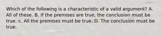 Which of the following is a characteristic of a valid argument? A. All of these. B. If the premises are true, the conclusion must be true. c. All the premises must be true. D. The conclusion must be true.