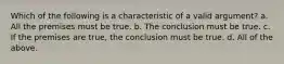 Which of the following is a characteristic of a valid argument? a. All the premises must be true. b. The conclusion must be true. c. If the premises are true, the conclusion must be true. d. All of the above.