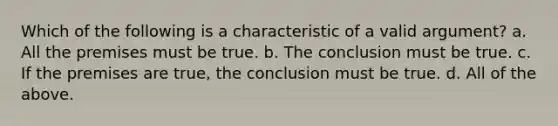 Which of the following is a characteristic of a valid argument? a. All the premises must be true. b. The conclusion must be true. c. If the premises are true, the conclusion must be true. d. All of the above.