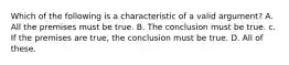 Which of the following is a characteristic of a valid argument? A. All the premises must be true. B. The conclusion must be true. c. If the premises are true, the conclusion must be true. D. All of these.