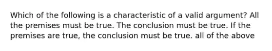 Which of the following is a characteristic of a valid argument? All the premises must be true. The conclusion must be true. If the premises are true, the conclusion must be true. all of the above