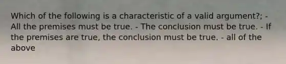 Which of the following is a characteristic of a valid argument?; - All the premises must be true. - The conclusion must be true. - If the premises are true, the conclusion must be true. - all of the above