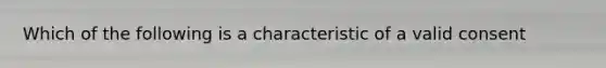 Which of the following is a characteristic of a valid consent