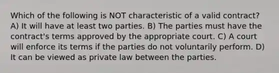 Which of the following is NOT characteristic of a valid contract? A) It will have at least two parties. B) The parties must have the contract's terms approved by the appropriate court. C) A court will enforce its terms if the parties do not voluntarily perform. D) It can be viewed as private law between the parties.