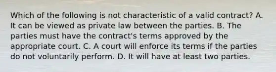 Which of the following is not characteristic of a valid contract? A. It can be viewed as private law between the parties. B. The parties must have the contract's terms approved by the appropriate court. C. A court will enforce its terms if the parties do not voluntarily perform. D. It will have at least two parties.