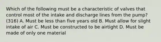 Which of the following must be a characteristic of valves that control most of the intake and discharge lines from the pump? (316) A. Must be less than five years old B. Must allow for slight intake of air C. Must be constructed to be airtight D. Must be made of only one material