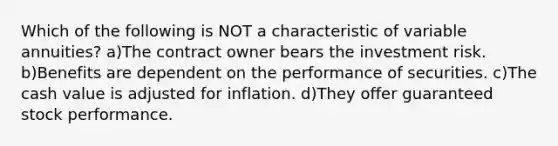 Which of the following is NOT a characteristic of variable annuities? a)The contract owner bears the investment risk. b)Benefits are dependent on the performance of securities. c)The cash value is adjusted for inflation. d)They offer guaranteed stock performance.