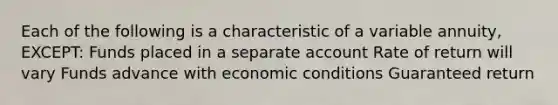 Each of the following is a characteristic of a variable annuity, EXCEPT: Funds placed in a separate account Rate of return will vary Funds advance with economic conditions Guaranteed return